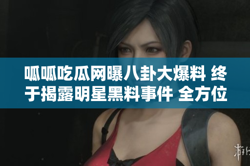 呱呱吃瓜网曝八卦大爆料 终于揭露明星黑料事件 全方位曝光黑幕台前幕后隐藏不住