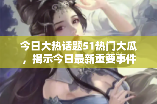 今日大热话题51热门大瓜，揭示今日最新重要事件