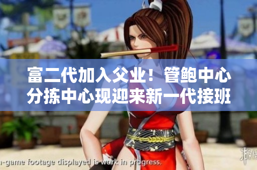 富二代加入父业！管鲍中心分拣中心现迎来新一代接班人