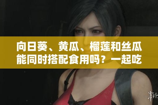 向日葵、黄瓜、榴莲和丝瓜能同时搭配食用吗？一起吃是否健康？