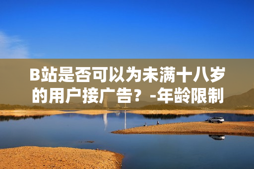 B站是否可以为未满十八岁的用户接广告？-年龄限制对广告接入的影响