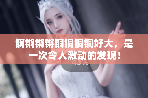 锕锵锵锵铜铜铜铜好大，是一次令人激动的发现！