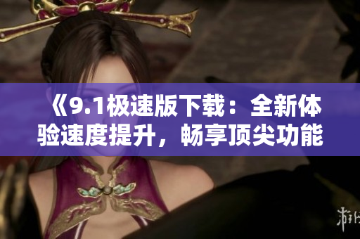 《9.1极速版下载：全新体验速度提升，畅享顶尖功能》