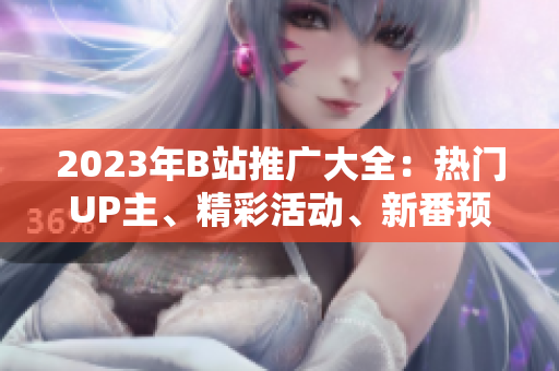 2023年B站推广大全：热门UP主、精彩活动、新番预告一网打尽