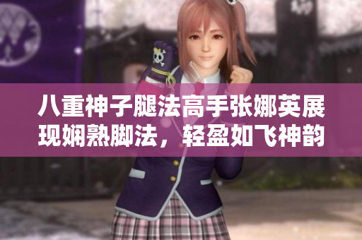 八重神子腿法高手张娜英展现娴熟脚法，轻盈如飞神韵惊艳！