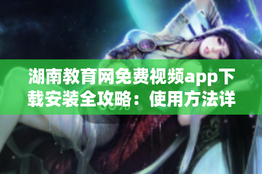 湖南教育网免费视频app下载安装全攻略：使用方法详解，功能介绍一目了然