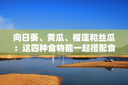 向日葵、黄瓜、榴莲和丝瓜：这四种食物能一起搭配食用吗？