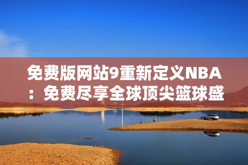 免费版网站9重新定义NBA：免费尽享全球顶尖篮球盛事