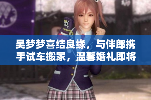 吴梦梦喜结良缘，与伴郎携手试车搬家，温馨婚礼即将举行