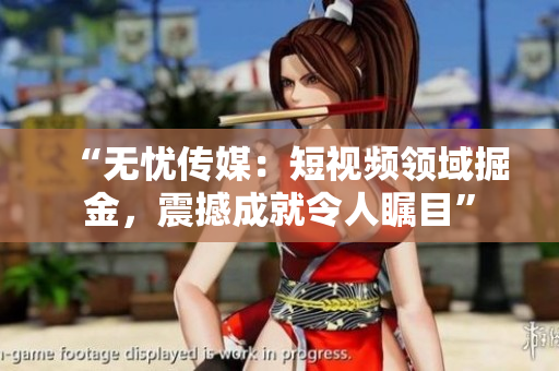 “无忧传媒：短视频领域掘金，震撼成就令人瞩目”