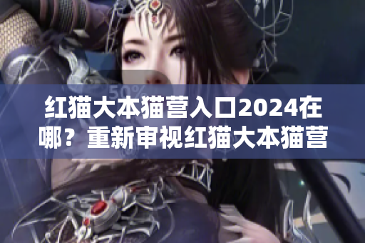 红猫大本猫营入口2024在哪？重新审视红猫大本猫营的位置安排