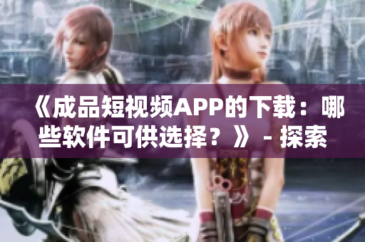 《成品短视频APP的下载：哪些软件可供选择？》 - 探索各种可用的软件源头