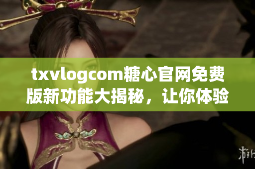 txvlogcom糖心官网免费版新功能大揭秘，让你体验前所未有的视频分享乐趣