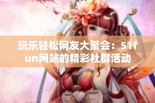玩乐轻松网友大聚会：51fun网站的精彩社群活动