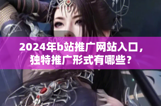 2024年b站推广网站入口，独特推广形式有哪些？