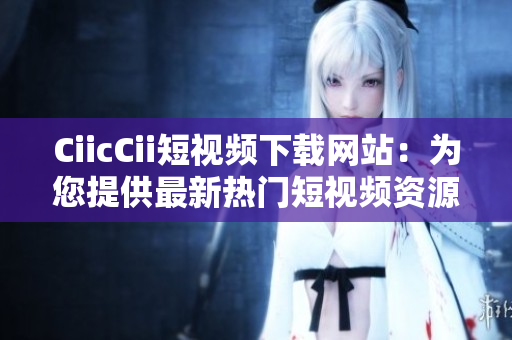CiicCii短视频下载网站：为您提供最新热门短视频资源