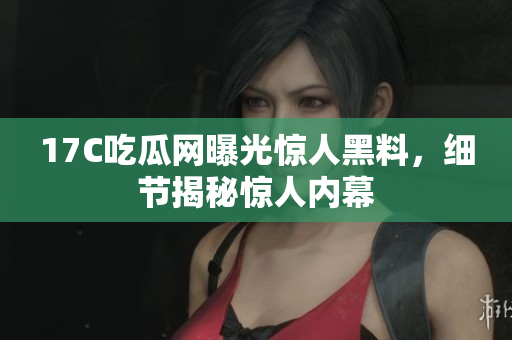17C吃瓜网曝光惊人黑料，细节揭秘惊人内幕