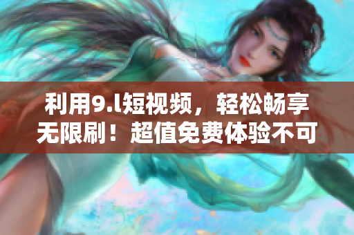 利用9.l短视频，轻松畅享无限刷！超值免费体验不可错过