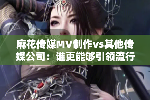麻花传媒MV制作vs其他传媒公司：谁更能够引领流行文化潮流？