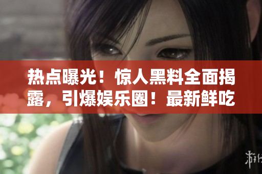 热点曝光！惊人黑料全面揭露，引爆娱乐圈！最新鲜吃瓜资讯，禁不住一看再看！