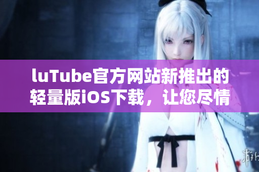 luTube官方网站新推出的轻量版iOS下载，让您尽情享受视频乐趣