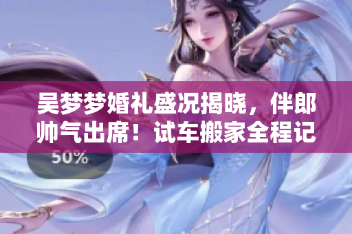 吴梦梦婚礼盛况揭晓，伴郎帅气出席！试车搬家全程记录，分享婚宴精彩瞬间