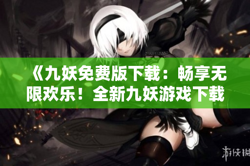 《九妖免费版下载：畅享无限欢乐！全新九妖游戏下载盛宴等你来！》