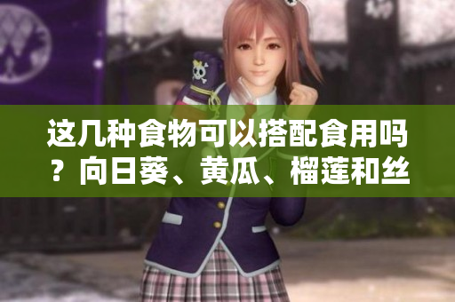 这几种食物可以搭配食用吗？向日葵、黄瓜、榴莲和丝瓜的搭配是否可行？