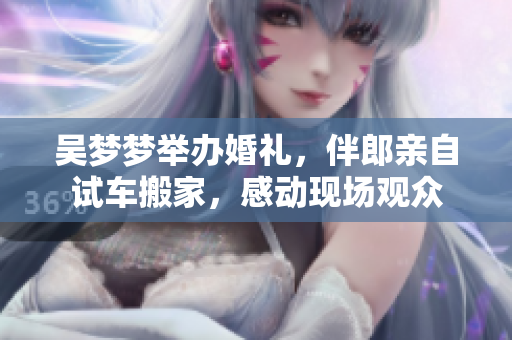 吴梦梦举办婚礼，伴郎亲自试车搬家，感动现场观众