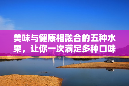 美味与健康相融合的五种水果，让你一次满足多种口味，享受不一样的果味盛宴