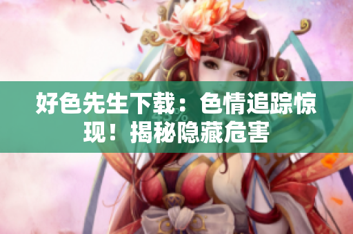 好色先生下载：色情追踪惊现！揭秘隐藏危害