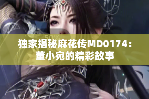独家揭秘麻花传MD0174：董小宛的精彩故事