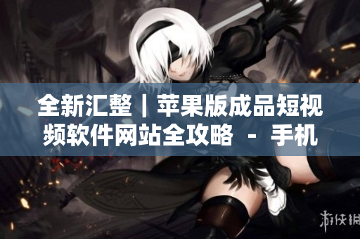 全新汇整｜苹果版成品短视频软件网站全攻略 － 手机短视频制作利器大揭秘