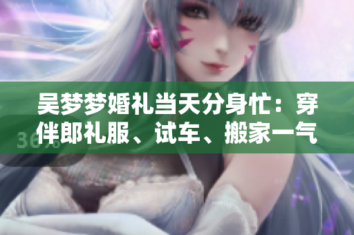 吴梦梦婚礼当天分身忙：穿伴郎礼服、试车、搬家一气呵成