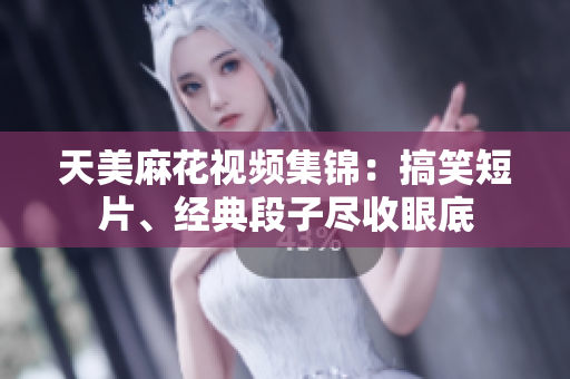 天美麻花视频集锦：搞笑短片、经典段子尽收眼底