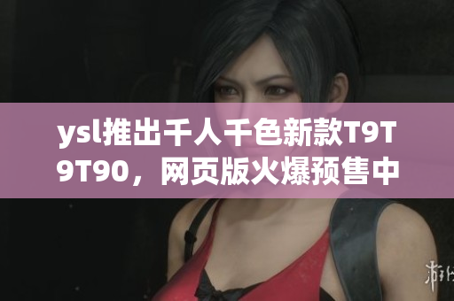 ysl推出千人千色新款T9T9T90，网页版火爆预售中，迎接多彩夏日风情
