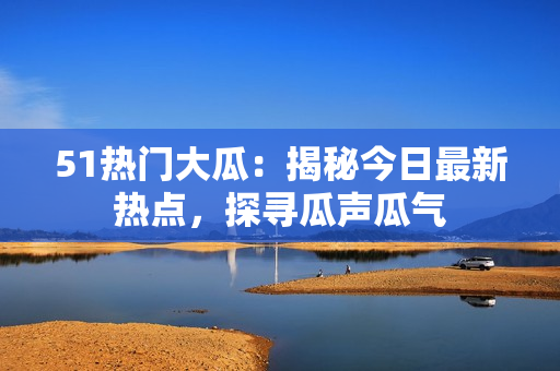 51热门大瓜：揭秘今日最新热点，探寻瓜声瓜气