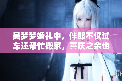 吴梦梦婚礼中，伴郎不仅试车还帮忙搬家，喜庆之余也感动万分