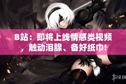 B站：即将上线情感类视频，触动泪腺、备好纸巾!