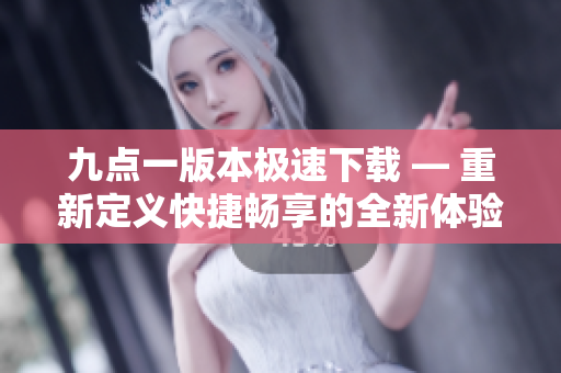 九点一版本极速下载 — 重新定义快捷畅享的全新体验