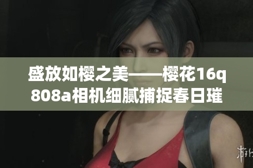 盛放如樱之美——樱花16q808a相机细腻捕捉春日璀璨绽放