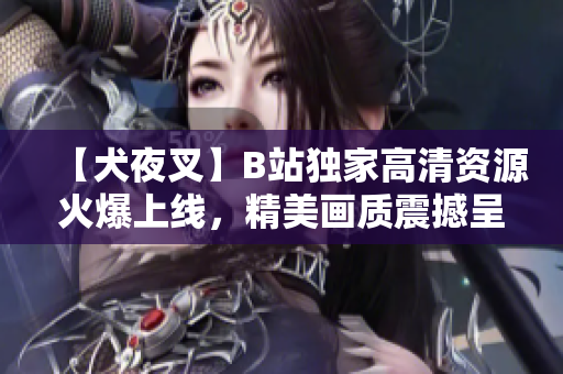 【犬夜叉】B站独家高清资源火爆上线，精美画质震撼呈现，动漫迷必看！