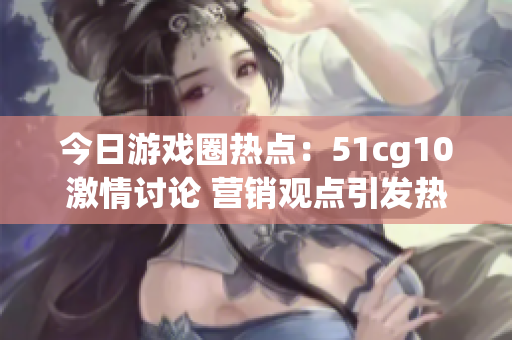 今日游戏圈热点：51cg10激情讨论 营销观点引发热议