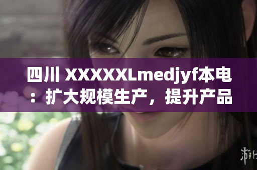 四川 XXXXXLmedjyf本电：扩大规模生产，提升产品品质以满足市场需求