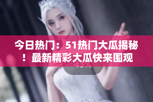 今日热门：51热门大瓜揭秘！最新精彩大瓜快来围观