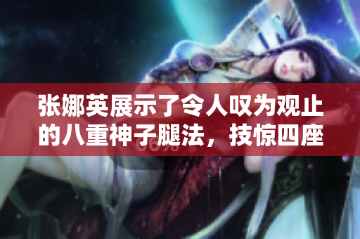 张娜英展示了令人叹为观止的八重神子腿法，技惊四座的脚法呈现令人惊叹的精湛功夫