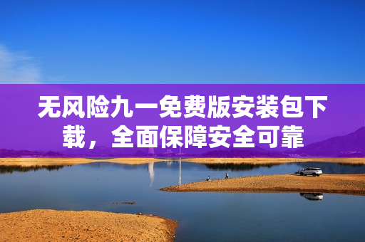 无风险九一免费版安装包下载，全面保障安全可靠