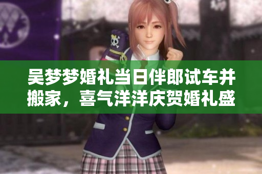 吴梦梦婚礼当日伴郎试车并搬家，喜气洋洋庆贺婚礼盛况