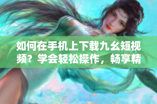 如何在手机上下载九幺短视频？学会轻松操作，畅享精彩内容