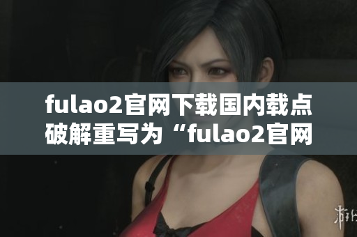 fulao2官网下载国内载点破解重写为“fulao2官网国内下载链接破解”